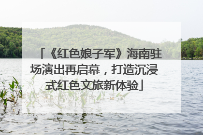 《红色娘子军》海南驻场演出再启幕，打造沉浸式红色文旅新体验