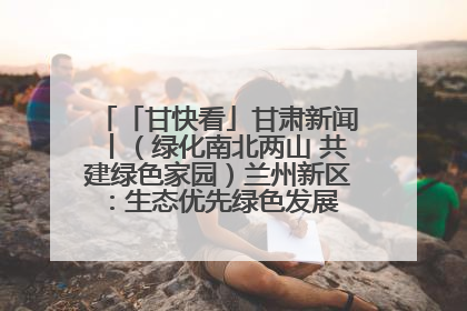 「甘快看」甘肃新闻丨（绿化南北两山 共建绿色家园）兰州新区：生态优先绿色发展 打造生态环保示范区