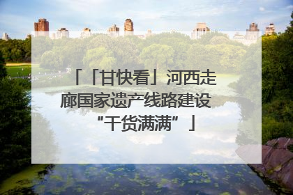 「甘快看」河西走廊国家遗产线路建设“干货满满”