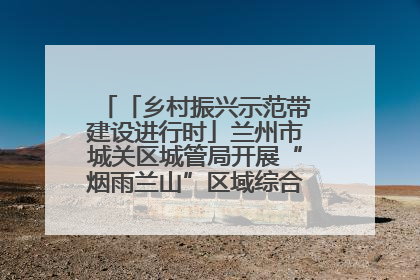 「乡村振兴示范带建设进行时」兰州市城关区城管局开展“烟雨兰山”区域综合整治专项行动