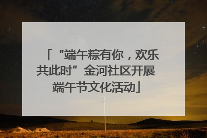 “端午粽有你，欢乐共此时”金河社区开展端午节文化活动