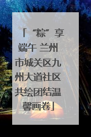 “粽”享端午 兰州市城关区九州大道社区共绘团结温馨画卷