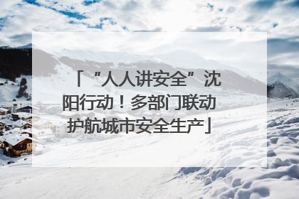 “人人讲安全”沈阳行动！多部门联动护航城市安全生产