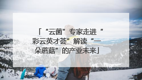 “云菌”专家走进“彩云英才荟”解读“一朵蘑菇”的产业未来