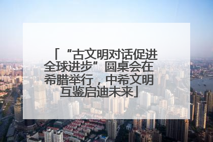 “古文明对话促进全球进步”圆桌会在希腊举行，中希文明互鉴启迪未来