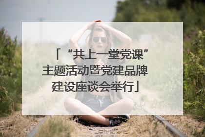 “共上一堂党课”主题活动暨党建品牌建设座谈会举行