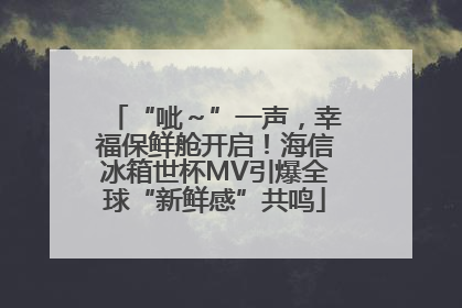 “呲～”一声，幸福保鲜舱开启！海信冰箱世杯MV引爆全球“新鲜感”共鸣