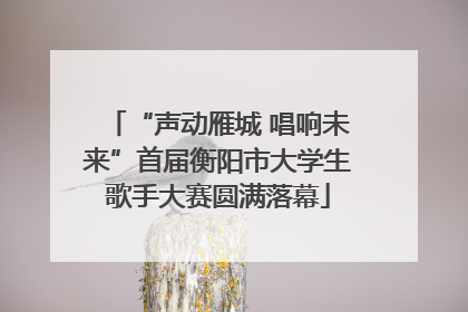 “声动雁城 唱响未来”首届衡阳市大学生歌手大赛圆满落幕
