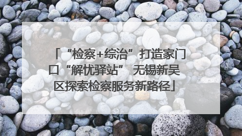 “检察+综治”打造家门口“解忧驿站” 无锡新吴区探索检察服务新路径