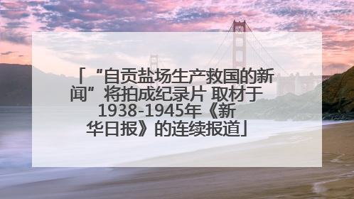 “自贡盐场生产救国的新闻”将拍成纪录片 取材于1938-1945年《新华日报》的连续报道