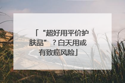 “超好用平价护肤品”？白天用或有致癌风险