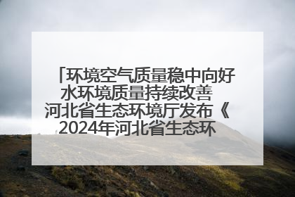 环境空气质量稳中向好 水环境质量持续改善 河北省生态环境厅发布《2024年河北省生态环境状况公报》