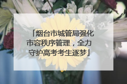 烟台市城管局强化市容秩序管理，全力守护高考考生逐梦