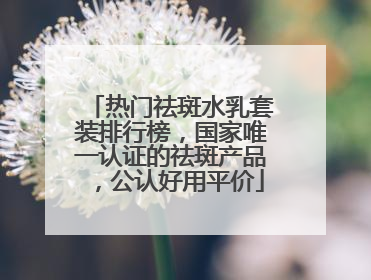 热门祛斑水乳套装排行榜，国家唯一认证的祛斑产品，公认好用平价