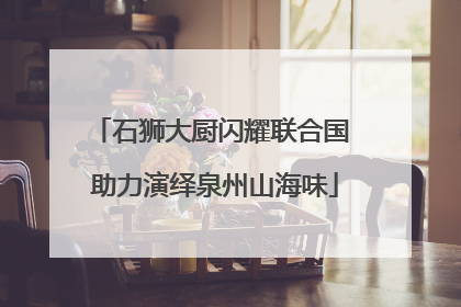 石狮大厨闪耀联合国 助力演绎泉州山海味