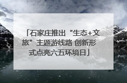 石家庄推出“生态+文旅”主题游线路 创新形式点亮六五环境日
