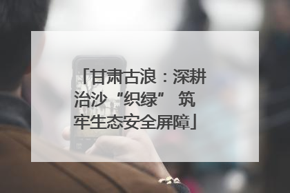 甘肃古浪：深耕治沙“织绿” 筑牢生态安全屏障