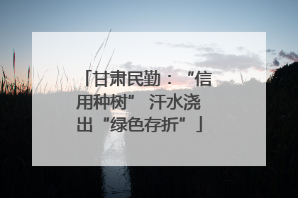 甘肃民勤：“信用种树” 汗水浇出“绿色存折”