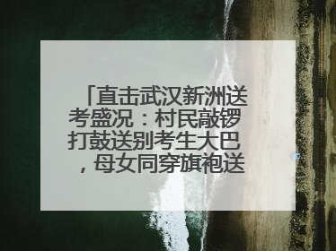 直击武汉新洲送考盛况：村民敲锣打鼓送别考生大巴，母女同穿旗袍送大女儿去考场