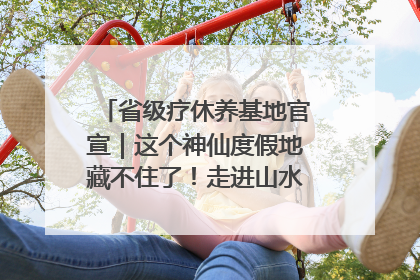 省级疗休养基地官宣｜这个神仙度假地藏不住了！走进山水秘境 开启一场野奢度假之旅！