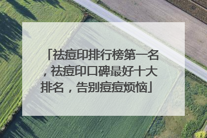 祛痘印排行榜第一名，祛痘印口碑最好十大排名，告别痘痘烦恼