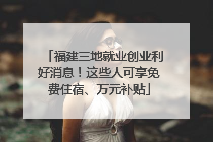 福建三地就业创业利好消息！这些人可享免费住宿、万元补贴