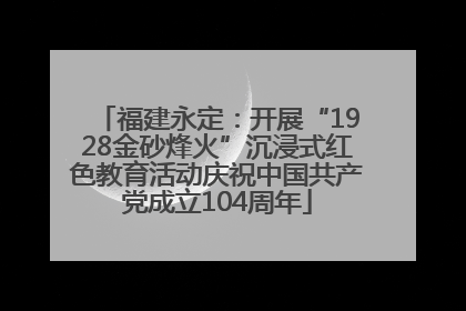 福建永定：开展“1928金砂烽火”沉浸式红色教育活动庆祝中国共产党成立104周年