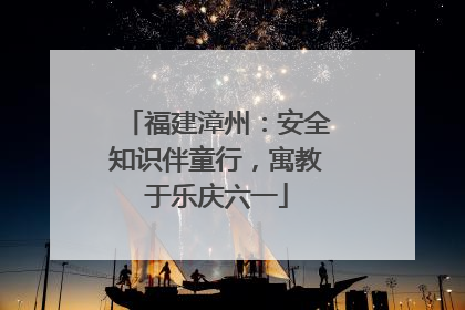 福建漳州：安全知识伴童行，寓教于乐庆六一