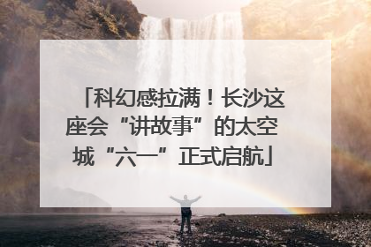 科幻感拉满！长沙这座会“讲故事”的太空城“六一”正式启航
