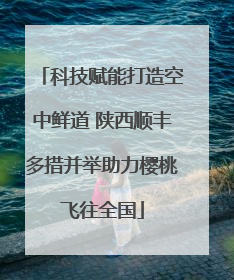 科技赋能打造空中鲜道 陕西顺丰多措并举助力樱桃飞往全国