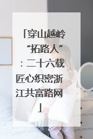 穿山越岭“拓路人”：二十六载匠心织密浙江共富路网