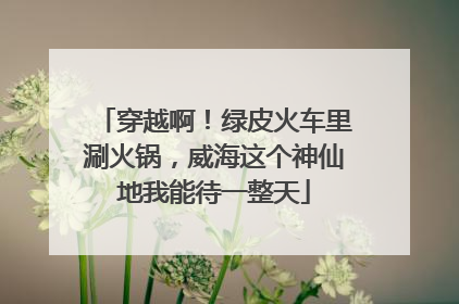 穿越啊！绿皮火车里涮火锅，威海这个神仙地我能待一整天