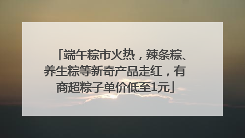 端午粽市火热，辣条粽、养生粽等新奇产品走红，有商超粽子单价低至1元