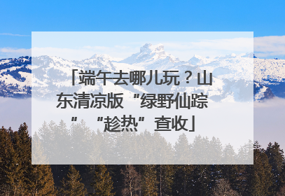 端午去哪儿玩？山东清凉版“绿野仙踪”“趁热”查收