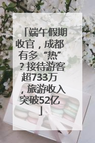 端午假期收官，成都有多“热”？接待游客超733万，旅游收入突破52亿