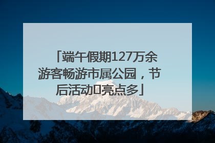 端午假期127万余游客畅游市属公园，节后活动﻿亮点多