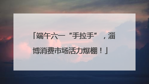 端午六一“手拉手”，淄博消费市场活力爆棚！