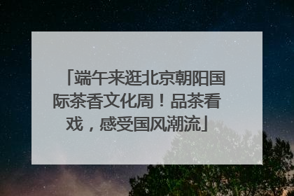 端午来逛北京朝阳国际茶香文化周！品茶看戏，感受国风潮流