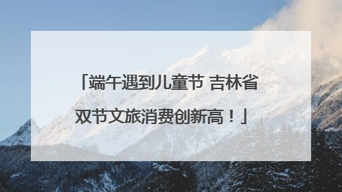 端午遇到儿童节 吉林省双节文旅消费创新高！