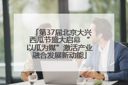 第37届北京大兴西瓜节盛大启幕 “以瓜为媒”激活产业融合发展新动能