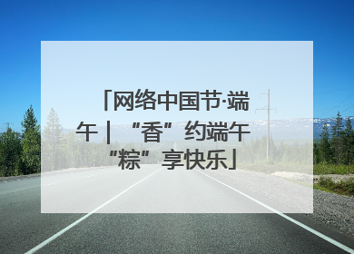 网络中国节·端午｜“香”约端午 “粽”享快乐