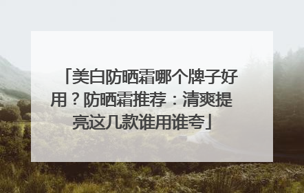 美白防晒霜哪个牌子好用？防晒霜推荐：清爽提亮这几款谁用谁夸