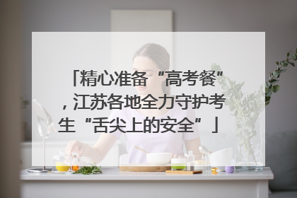 精心准备“高考餐”，江苏各地全力守护考生“舌尖上的安全”
