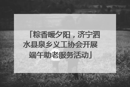 粽香暖夕阳，济宁泗水县泉乡义工协会开展端午助老服务活动