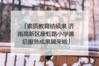 素质教育结硕果 济南高新区康虹路小学课后服务成果展来啦