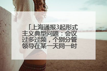 上海通报3起形式主义典型问题：会议过多过频，个别分管领导在某一天同一时段需参加3个会议