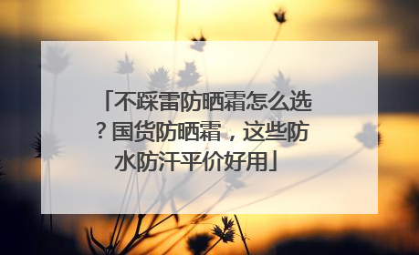 不踩雷防晒霜怎么选？国货防晒霜，这些防水防汗平价好用