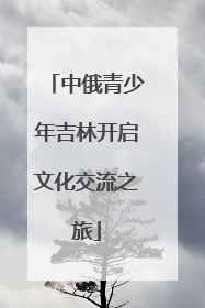 中俄青少年吉林开启文化交流之旅