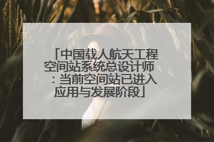 中国载人航天工程空间站系统总设计师：当前空间站已进入应用与发展阶段