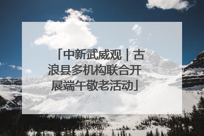 中新武威观｜古浪县多机构联合开展端午敬老活动